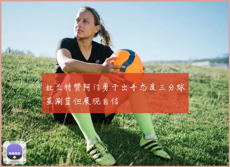 杜兰特赞阿门勇于出手态度三分球虽涮筐但展现自信