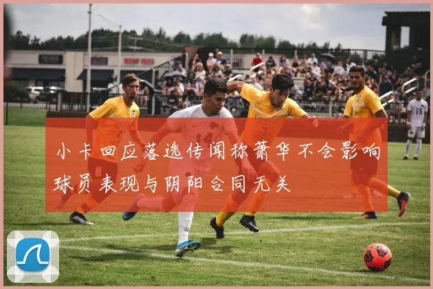 小卡回应落选传闻称萧华不会影响球员表现与阴阳合同无关