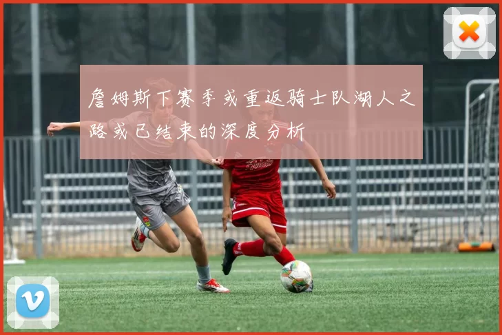 詹姆斯下赛季或重返骑士队湖人之路或已结束的深度分析