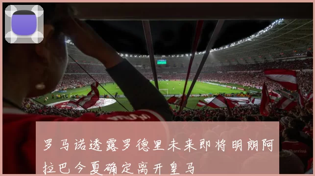罗马诺透露罗德里未来即将明朗阿拉巴今夏确定离开皇马