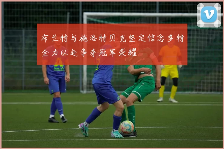 布兰特与施洛特贝克坚定信念多特全力以赴争夺冠军荣耀