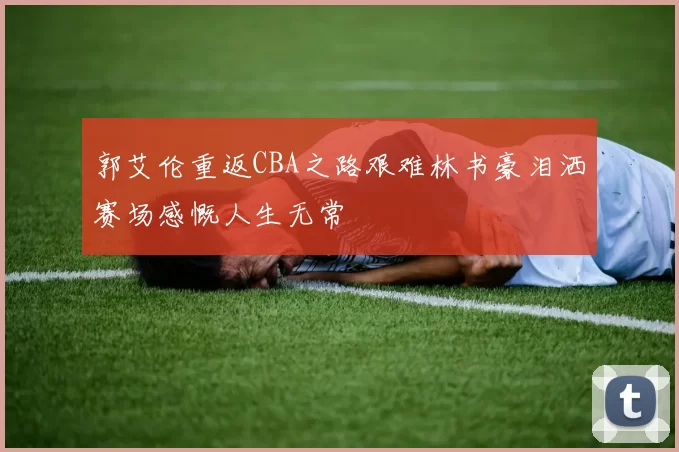 郭艾伦重返CBA之路艰难林书豪泪洒赛场感慨人生无常