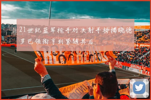 21世纪蓝军枪手对决射手榜揭晓德罗巴领衔亨利紧随其后