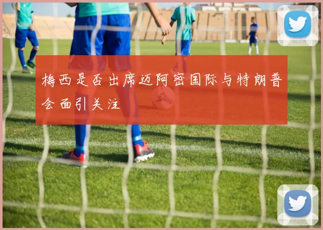 梅西是否出席迈阿密国际与特朗普会面引关注