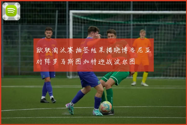 欧联淘汰赛抽签结果揭晓博洛尼亚对阵罗马斯图加特迎战波尔图