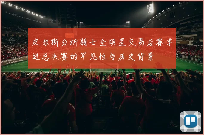 皮尔斯分析骑士全明星交易后赛季进总决赛的罕见性与历史背景