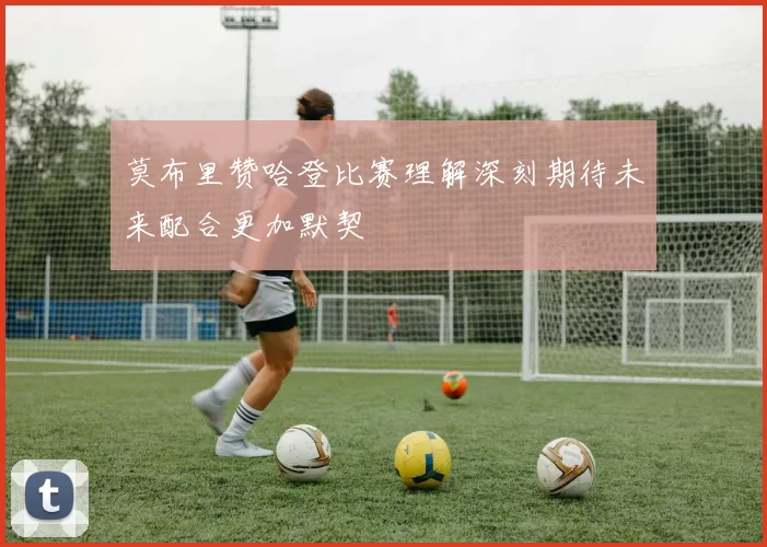 莫布里赞哈登比赛理解深刻期待未来配合更加默契