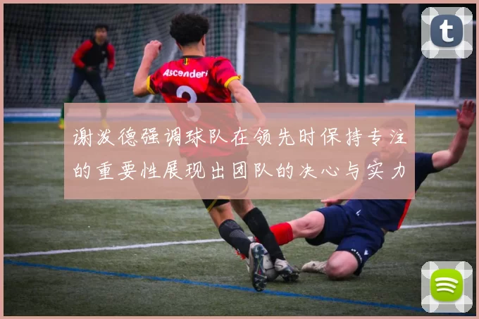 谢泼德强调球队在领先时保持专注的重要性展现出团队的决心与实力