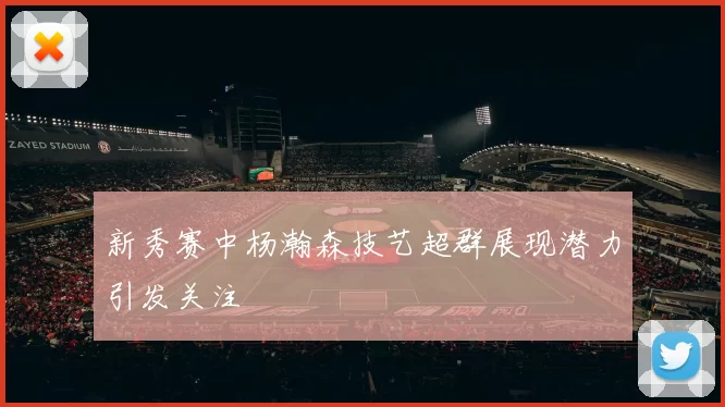 新秀赛中杨瀚森技艺超群展现潜力引发关注