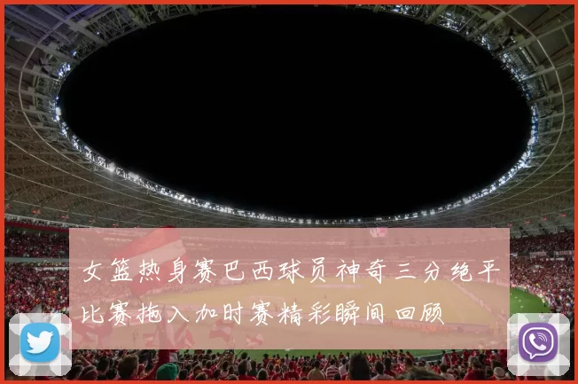 女篮热身赛巴西球员神奇三分绝平比赛拖入加时赛精彩瞬间回顾