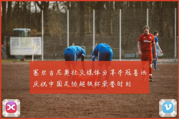 塞尔吉尼奥社交媒体分享夺冠喜讯庆祝中国足协超级杯荣誉时刻