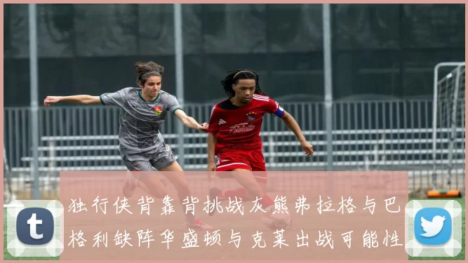 独行侠背靠背挑战灰熊弗拉格与巴格利缺阵华盛顿与克莱出战可能性微小