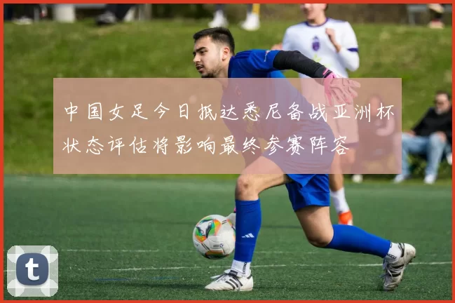 中国女足今日抵达悉尼备战亚洲杯状态评估将影响最终参赛阵容