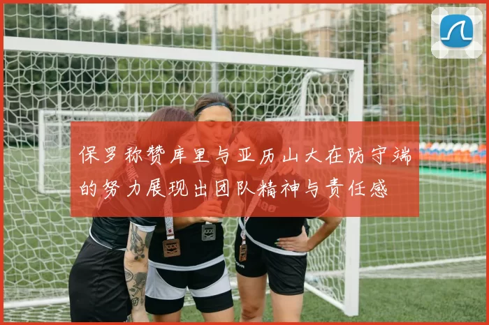 保罗称赞库里与亚历山大在防守端的努力展现出团队精神与责任感