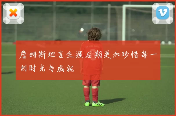 詹姆斯坦言生涯后期更加珍惜每一刻时光与成就
