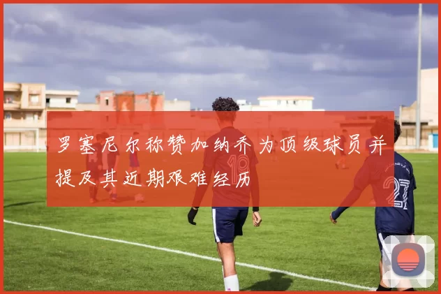 罗塞尼尔称赞加纳乔为顶级球员并提及其近期艰难经历