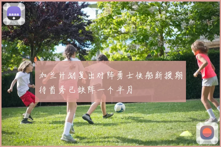 加兰计划复出对阵勇士快船新援期待首秀已缺阵一个半月