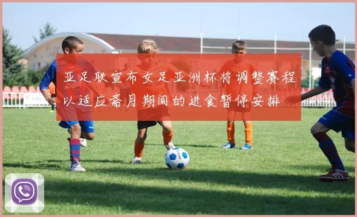亚足联宣布女足亚洲杯将调整赛程以适应斋月期间的进食暂停安排