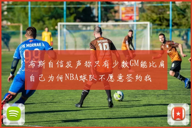 布斯自信发声称只有少数GM能比肩自己为何NBA球队不愿意签约我