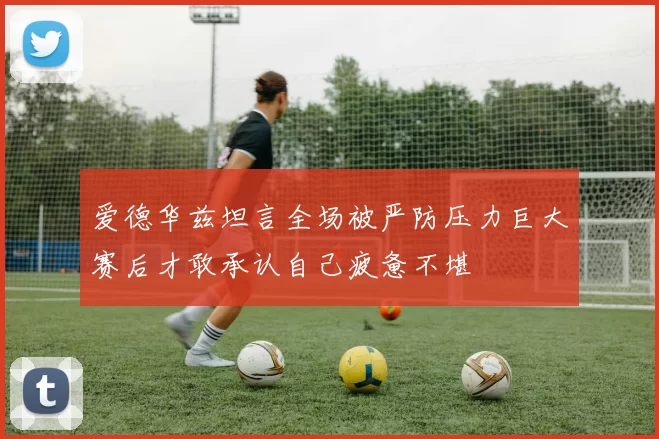 爱德华兹坦言全场被严防压力巨大赛后才敢承认自己疲惫不堪